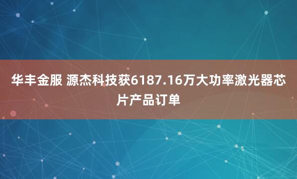 华丰金服 源杰科技获6187.16万大功率激光器芯片产品订单