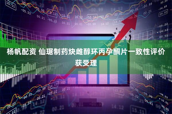 杨帆配资 仙琚制药炔雌醇环丙孕酮片一致性评价获受理
