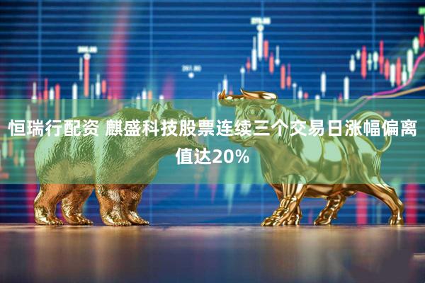 恒瑞行配资 麒盛科技股票连续三个交易日涨幅偏离值达20%