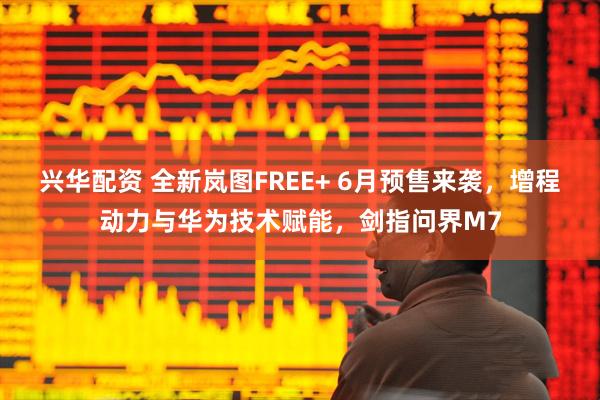 兴华配资 全新岚图FREE+ 6月预售来袭，增程动力与华为技术赋能，剑指问界M7