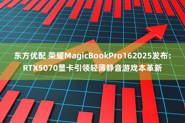 东方优配 荣耀MagicBookPro162025发布：RTX5070显卡引领轻薄静音游戏本革新