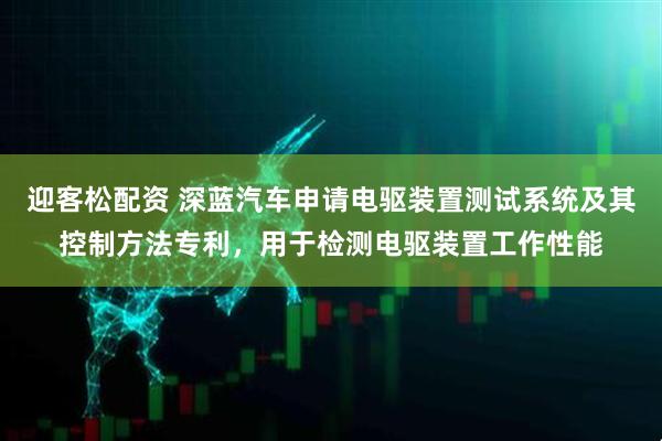 迎客松配资 深蓝汽车申请电驱装置测试系统及其控制方法专利，用于检测电驱装置工作性能