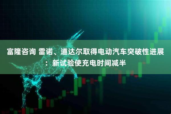 富隆咨询 雷诺、道达尔取得电动汽车突破性进展：新试验使充电时间减半