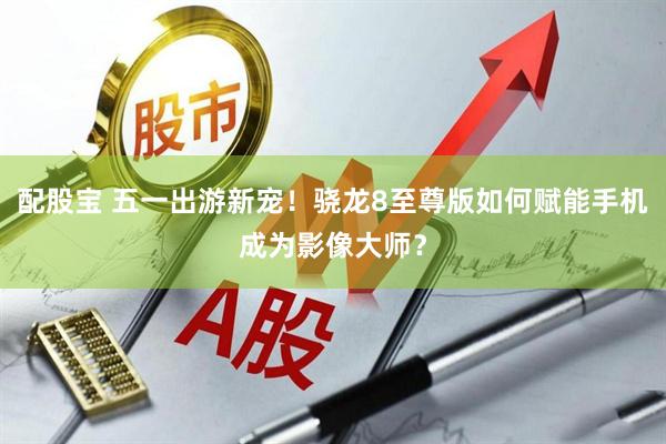 配股宝 五一出游新宠！骁龙8至尊版如何赋能手机成为影像大师？