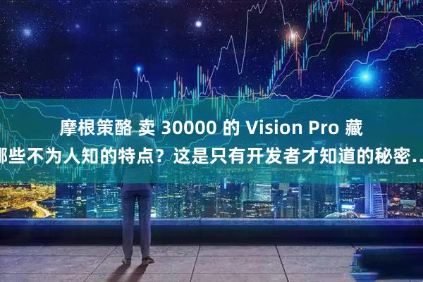摩根策酪 卖 30000 的 Vision Pro 藏着哪些不为人知的特点？这是只有开发者才知道的秘密……