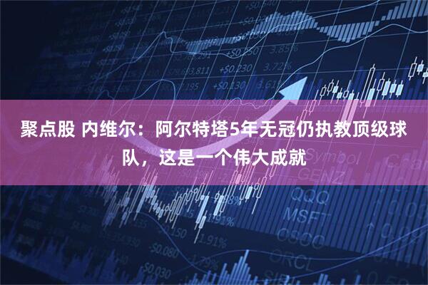聚点股 内维尔：阿尔特塔5年无冠仍执教顶级球队，这是一个伟大成就