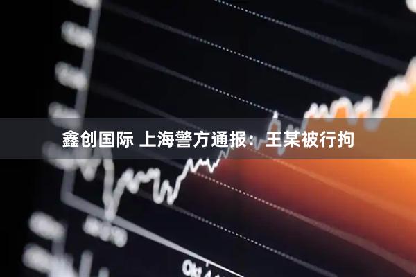 鑫创国际 上海警方通报：王某被行拘