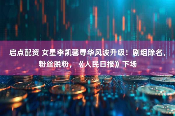 启点配资 女星李凯馨辱华风波升级！剧组除名，粉丝脱粉，《人民日报》下场