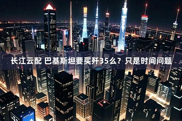 长江云配 巴基斯坦要买歼35么？只是时间问题