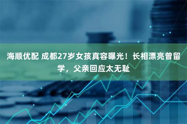 海顺优配 成都27岁女孩真容曝光！长相漂亮曾留学，父亲回应太无耻