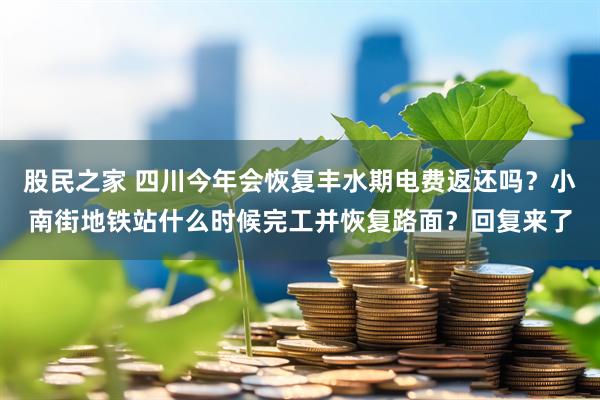 股民之家 四川今年会恢复丰水期电费返还吗？小南街地铁站什么时候完工并恢复路面？回复来了