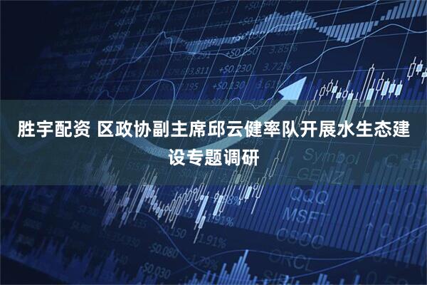胜宇配资 区政协副主席邱云健率队开展水生态建设专题调研