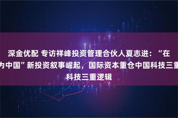 深金优配 专访祥峰投资管理合伙人夏志进：“在中国为中国”新投资叙事崛起，国际资本重仓中国科技三重逻辑