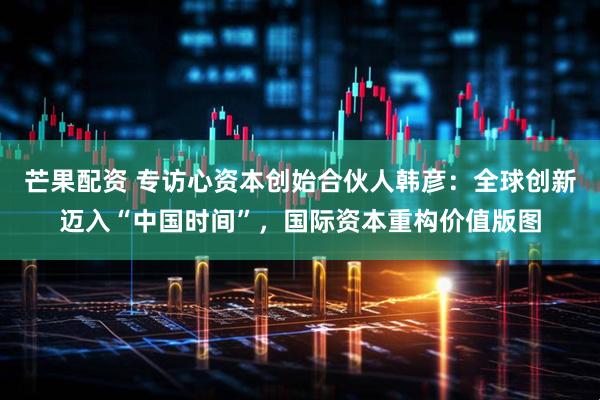芒果配资 专访心资本创始合伙人韩彦：全球创新迈入“中国时间”，国际资本重构价值版图