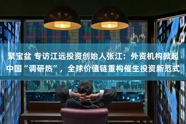 聚宝盆 专访江远投资创始人张江：外资机构掀起中国“调研热”，全球价值链重构催生投资新范式