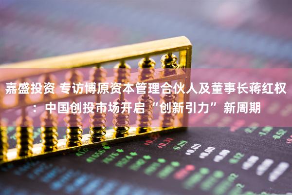 嘉盛投资 专访博原资本管理合伙人及董事长蒋红权：中国创投市场开启 “创新引力” 新周期