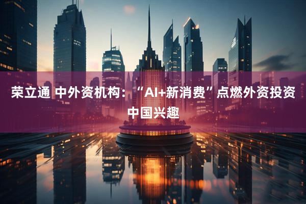 荣立通 中外资机构：“AI+新消费”点燃外资投资中国兴趣