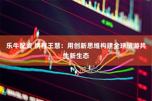 乐牛配资 携程王慧：用创新思维构建全球旅游共生新生态