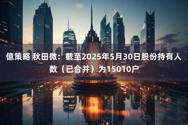 億策略 秋田微：截至2025年5月30日股份持有人数（已合并）为15010户