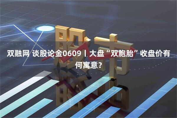 双融网 谈股论金0609丨大盘“双胞胎”收盘价有何寓意？