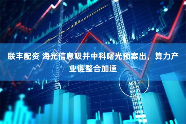 联丰配资 海光信息吸并中科曙光预案出，算力产业链整合加速