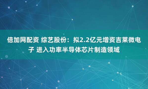 倍加网配资 综艺股份：拟2.2亿元增资吉莱微电子 进入功率半导体芯片制造领域