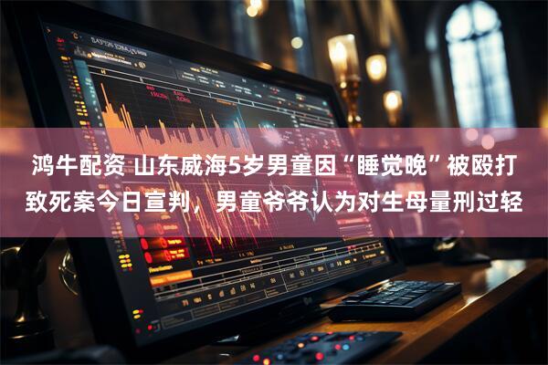 鸿牛配资 山东威海5岁男童因“睡觉晚”被殴打致死案今日宣判，男童爷爷认为对生母量刑过轻