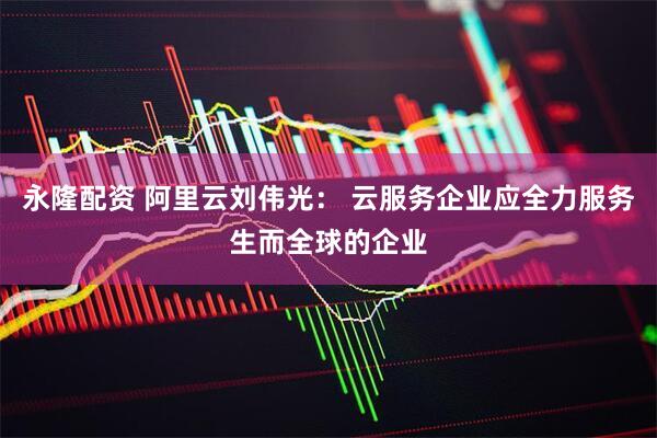 永隆配资 阿里云刘伟光： 云服务企业应全力服务生而全球的企业