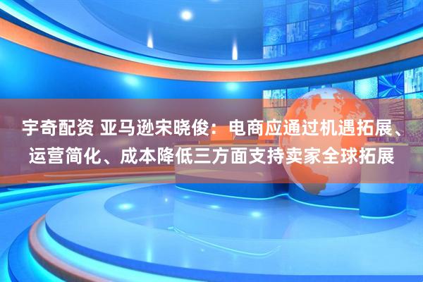 宇奇配资 亚马逊宋晓俊：电商应通过机遇拓展、运营简化、成本降低三方面支持卖家全球拓展