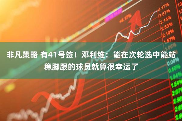 非凡策略 有41号签！邓利维：能在次轮选中能站稳脚跟的球员就算很幸运了