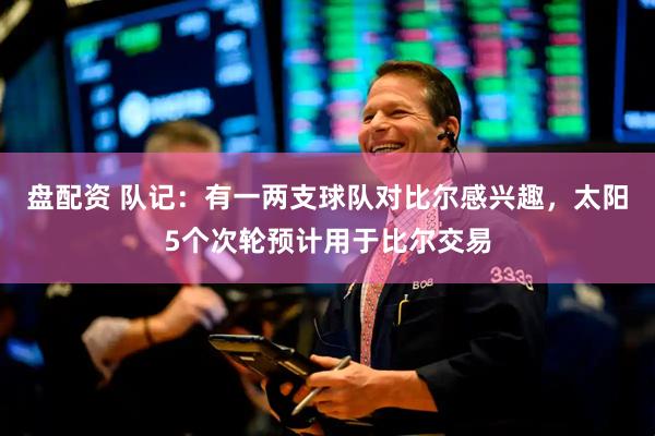 盘配资 队记：有一两支球队对比尔感兴趣，太阳5个次轮预计用于比尔交易