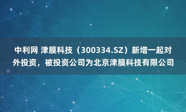 中利网 津膜科技（300334.SZ）新增一起对外投资，被投资公司为北京津膜科技有限公司