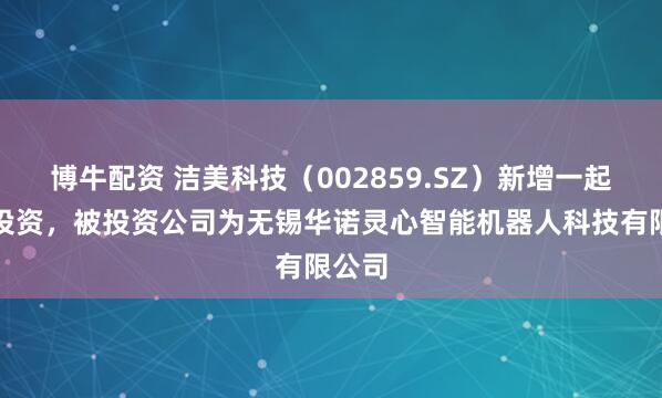 博牛配资 洁美科技（002859.SZ）新增一起对外投资，被投资公司为无锡华诺灵心智能机器人科技有限公司