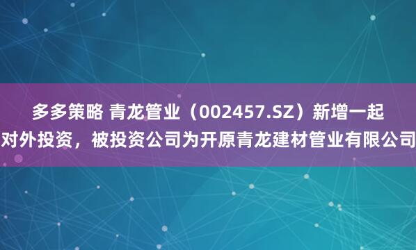 多多策略 青龙管业（002457.SZ）新增一起对外投资，被投资公司为开原青龙建材管业有限公司