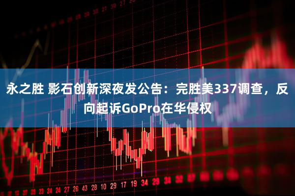 永之胜 影石创新深夜发公告：完胜美337调查，反向起诉GoPro在华侵权