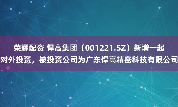 荣耀配资 悍高集团（001221.SZ）新增一起对外投资，被投资公司为广东悍高精密科技有限公司