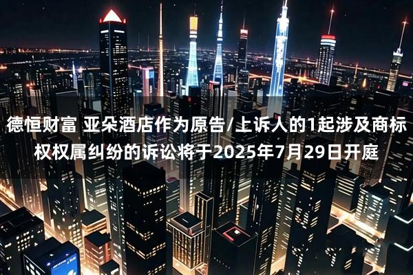德恒财富 亚朵酒店作为原告/上诉人的1起涉及商标权权属纠纷的诉讼将于2025年7月29日开庭