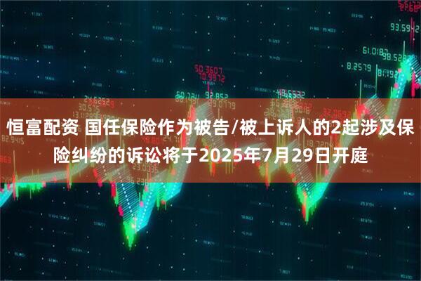 恒富配资 国任保险作为被告/被上诉人的2起涉及保险纠纷的诉讼将于2025年7月29日开庭