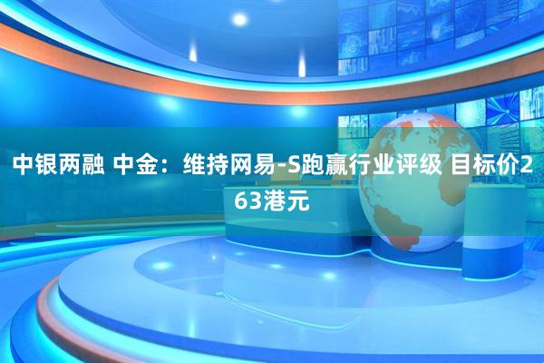 中银两融 中金：维持网易-S跑赢行业评级 目标价263港元