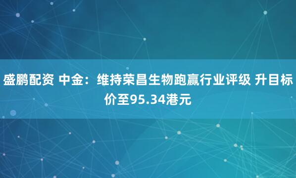 盛鹏配资 中金：维持荣昌生物跑赢行业评级 升目标价至95.34港元