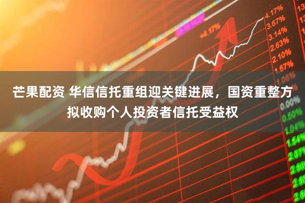 芒果配资 华信信托重组迎关键进展，国资重整方拟收购个人投资者信托受益权