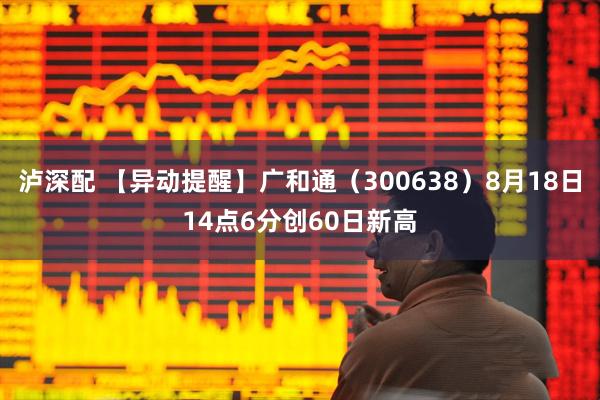 泸深配 【异动提醒】广和通（300638）8月18日14点6分创60日新高