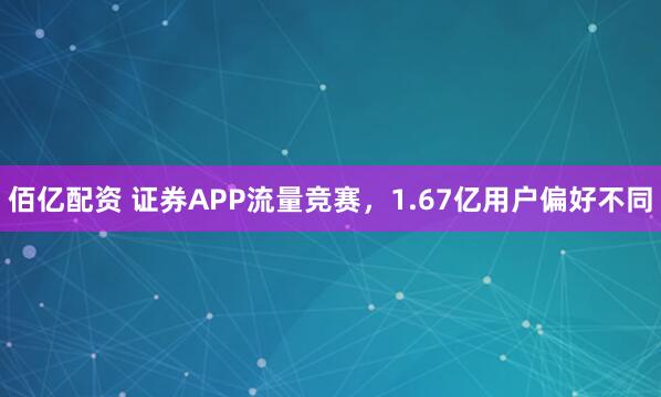 佰亿配资 证券APP流量竞赛，1.67亿用户偏好不同