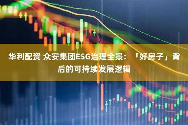 华利配资 众安集团ESG治理全景：「好房子」背后的可持续发展逻辑