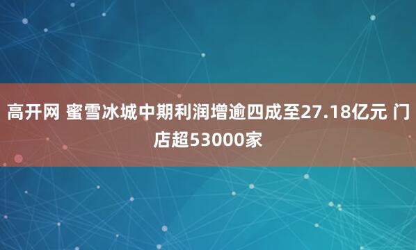 高开网 蜜雪冰城中期利润增逾四成至27.18亿元 门店超53000家
