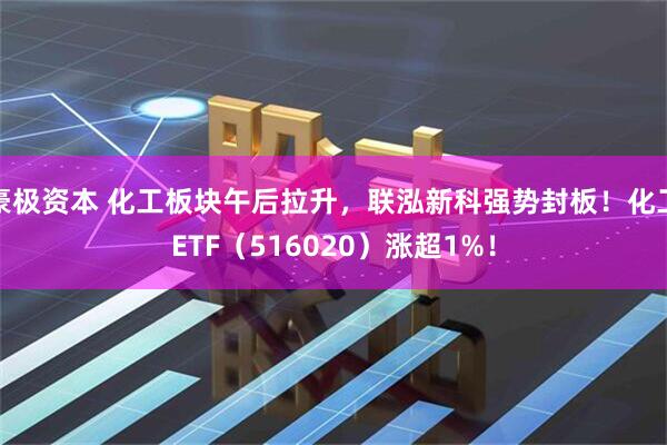 豪极资本 化工板块午后拉升，联泓新科强势封板！化工ETF（516020）涨超1%！