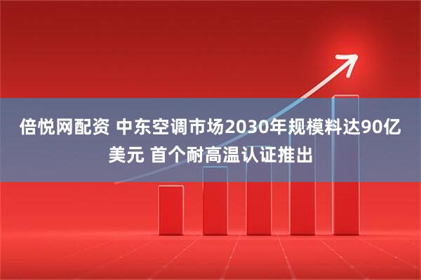 倍悦网配资 中东空调市场2030年规模料达90亿美元 首个耐高温认证推出
