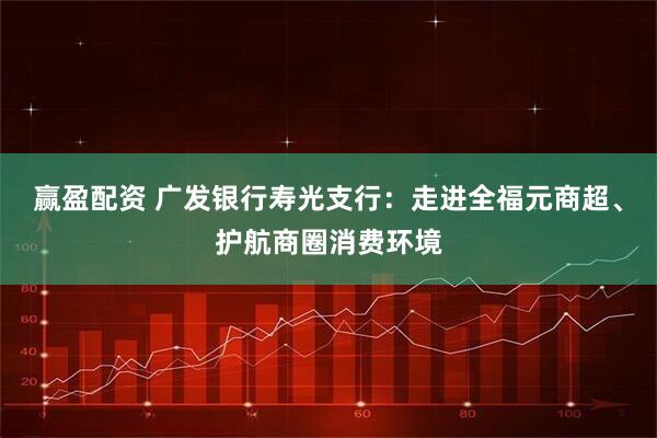 赢盈配资 广发银行寿光支行：走进全福元商超、护航商圈消费环境