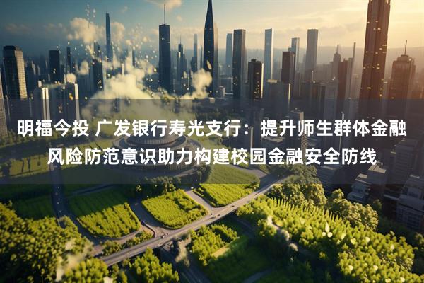 明福今投 广发银行寿光支行：提升师生群体金融风险防范意识助力构建校园金融安全防线