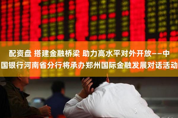 配资盘 搭建金融桥梁 助力高水平对外开放——中国银行河南省分行将承办郑州国际金融发展对话活动